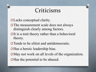 Criticisms 
OLacks conceptual clarity. 
OThe measurement scale does not always 
distinguish clearly among factors. 
OIt is a trait theory rather than a behavioral 
theory. 
OTends to be elitist and antidemocratic. 
OHas a heroic leadership bias. 
OMay not work on all levels of the organization. 
OHas the potential to be abused. 
 