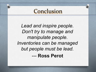 Conclusion 
Lead and inspire people. 
Don't try to manage and 
manipulate people. 
Inventories can be managed 
but people must be lead. 
--- Ross Perot 
 