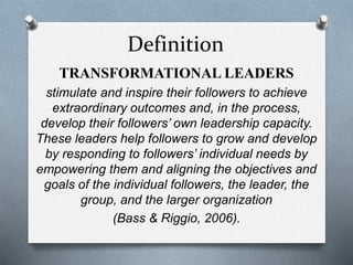 Definition 
TRANSFORMATIONAL LEADERS 
stimulate and inspire their followers to achieve 
extraordinary outcomes and, in the process, 
develop their followers’ own leadership capacity. 
These leaders help followers to grow and develop 
by responding to followers’ individual needs by 
empowering them and aligning the objectives and 
goals of the individual followers, the leader, the 
group, and the larger organization 
(Bass & Riggio, 2006). 
 