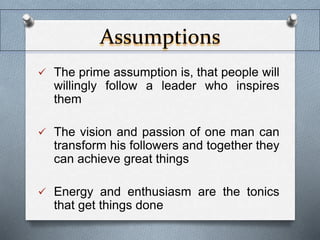 Assumptions 
 The prime assumption is, that people will 
willingly follow a leader who inspires 
them 
 The vision and passion of one man can 
transform his followers and together they 
can achieve great things 
 Energy and enthusiasm are the tonics 
that get things done 
 