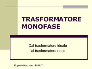 TRASFORMATORE MONOFASE Dal trasformatore ideale  al trasformatore reale Eugenio Berti matr. R09417 