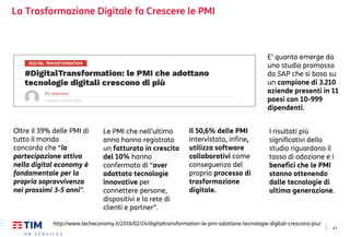 47
La Trasformazione Digitale fa Crescere le PMI
http://www.techeconomy.it/2016/02/24/digitaltransformation-le-pmi-adottano-tecnologie-digitali-crescono-piu/
E’ quanto emerge da
uno studio promosso
da SAP che si basa su
un campione di 3.210
aziende presenti in 11
paesi con 10-999
dipendenti.
I risultati più
significativi dello
studio riguardano il
tasso di adozione e i
benefici che le PMI
stanno ottenendo
dalle tecnologie di
ultima generazione.
Oltre il 39% delle PMI di
tutto il mondo
concorda che “la
partecipazione attiva
nella digital economy è
fondamentale per la
propria sopravvivenza
nei prossimi 3-5 anni”.
Le PMI che nell’ultimo
anno hanno registrato
un fatturato in crescita
del 10% hanno
confermato di “aver
adottato tecnologie
innovative per
connettere persone,
dispositivi e la rete di
clienti e partner”.
Il 50,6% delle PMI
intervistato, infine,
utilizza software
collaborativi come
conseguenza del
proprio processo di
trasformazione
digitale.
 