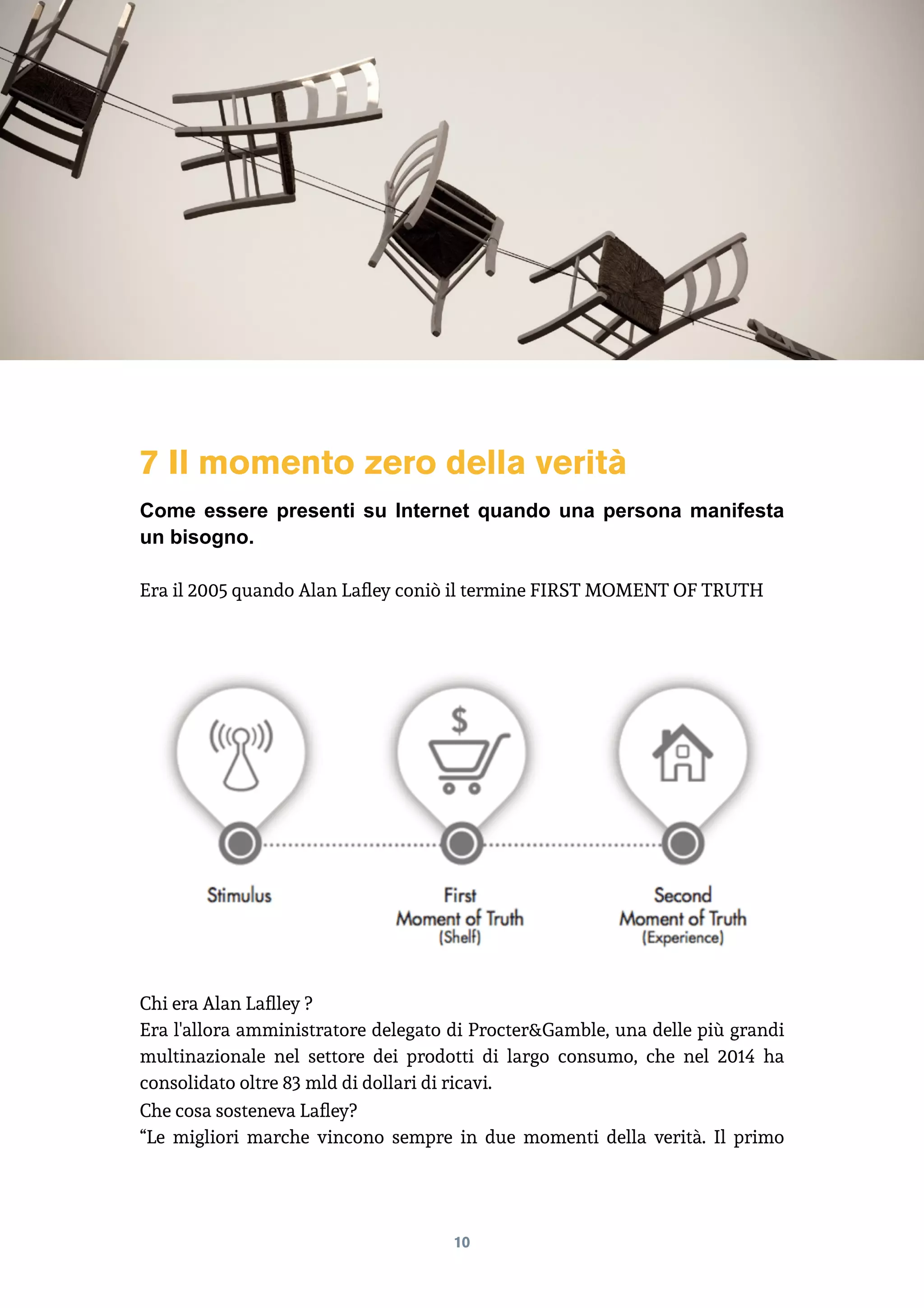 7 Il momento zero della verità
Come essere presenti su Internet quando una persona manifesta
un bisogno.
Era il 2005 quando Alan Lafley coniò il termine FIRST MOMENT OF TRUTH
Chi era Alan Laflley ?
Era l'allora amministratore delegato di Procter&Gamble, una delle più grandi
multinazionale nel settore dei prodotti di largo consumo, che nel 2014 ha
consolidato oltre 83 mld di dollari di ricavi.
Che cosa sosteneva Lafley?
“Le migliori marche vincono sempre in due momenti della verità. Il primo
10
 