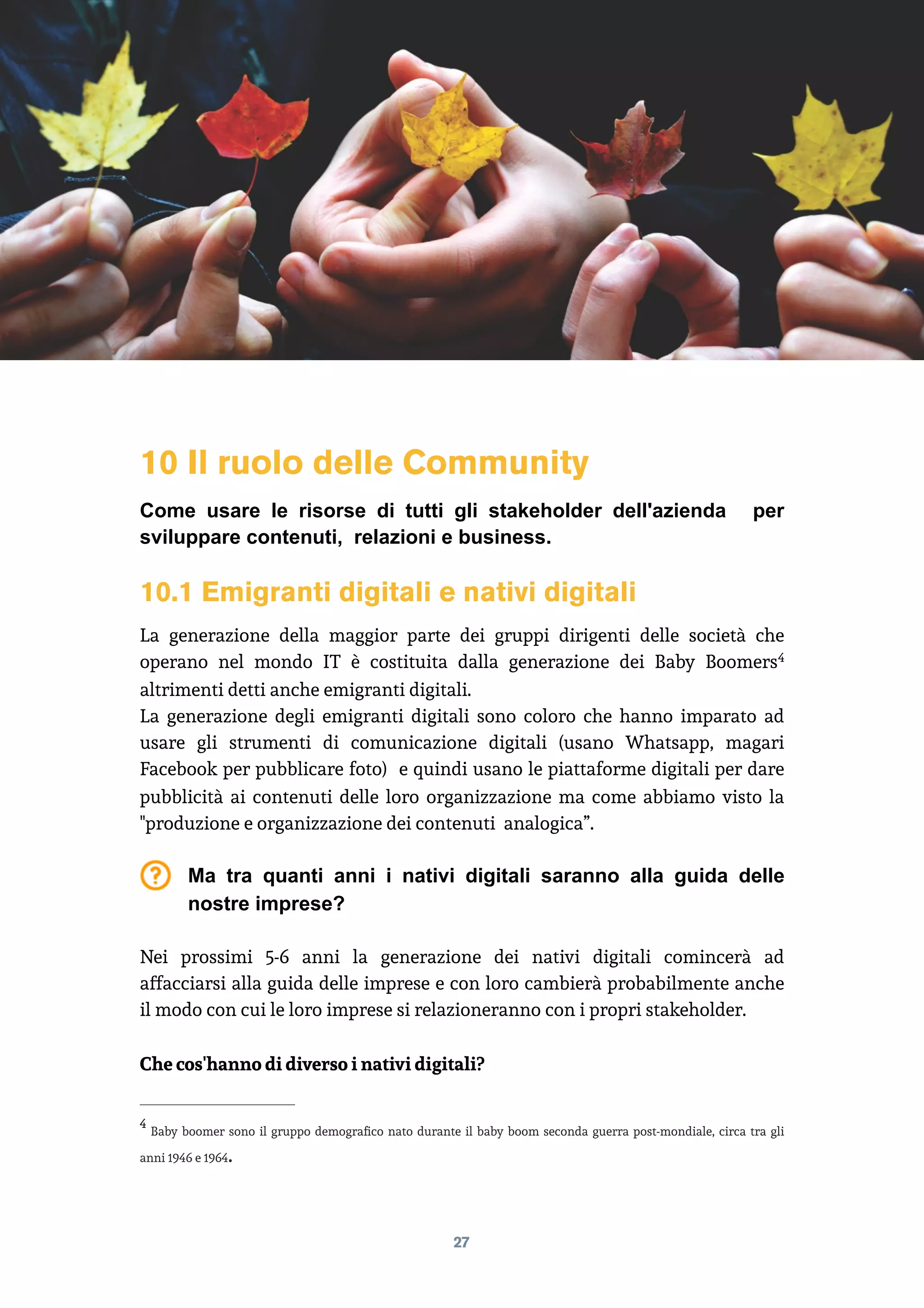 10 Il ruolo delle Community
Come usare le risorse di tutti gli stakeholder dell'azienda per
sviluppare contenuti, relazioni e business.
10.1 Emigranti digitali e nativi digitali
La generazione della maggior parte dei gruppi dirigenti delle società che
operano nel mondo IT è costituita dalla generazione dei Baby Boomers4
altrimenti detti anche emigranti digitali.
La generazione degli emigranti digitali sono coloro che hanno imparato ad
usare gli strumenti di comunicazione digitali (usano Whatsapp, magari
Facebook per pubblicare foto) e quindi usano le piattaforme digitali per dare
pubblicità ai contenuti delle loro organizzazione ma come abbiamo visto la
"produzione e organizzazione dei contenuti analogica”.
Ma tra quanti anni i nativi digitali saranno alla guida delle
nostre imprese?
Nei prossimi 5-6 anni la generazione dei nativi digitali comincerà ad
affacciarsi alla guida delle imprese e con loro cambierà probabilmente anche
il modo con cui le loro imprese si relazioneranno con i propri stakeholder.
Che cos'hanno di diverso i nativi digitali?
Baby boomer sono il gruppo demograﬁco nato durante il baby boom seconda guerra post-mondiale, circa tra gli
4
anni 1946 e 1964.
27
 