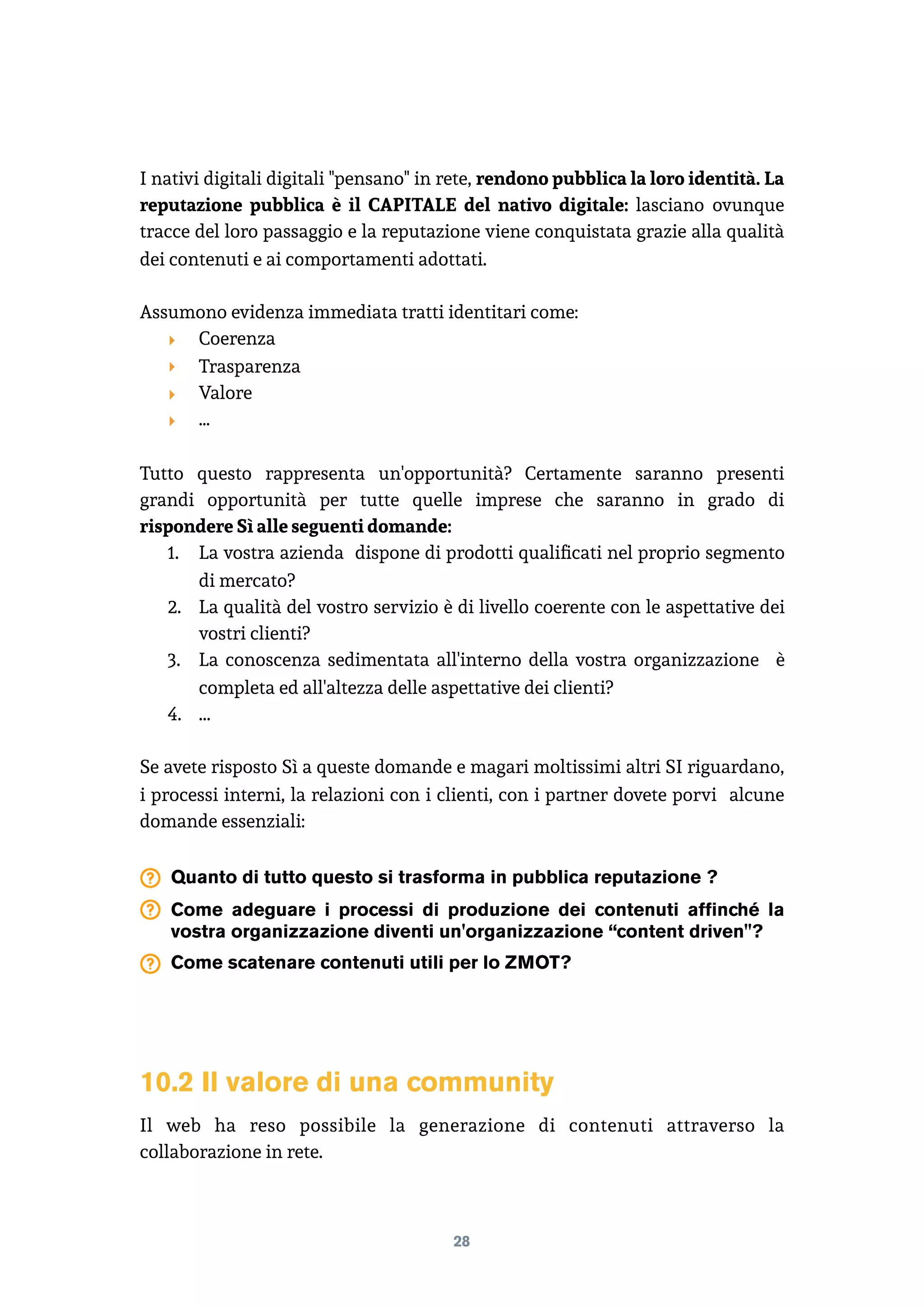 I nativi digitali digitali "pensano" in rete, rendono pubblica la loro identità. La
reputazione pubblica è il CAPITALE del nativo digitale: lasciano ovunque
tracce del loro passaggio e la reputazione viene conquistata grazie alla qualità
dei contenuti e ai comportamenti adottati.
Assumono evidenza immediata tratti identitari come:
‣ Coerenza
‣ Trasparenza
‣ Valore
‣ …
Tutto questo rappresenta un'opportunità? Certamente saranno presenti
grandi opportunità per tutte quelle imprese che saranno in grado di
rispondere Sì alle seguenti domande:
1. La vostra azienda dispone di prodotti qualiﬁcati nel proprio segmento
di mercato?
2. La qualità del vostro servizio è di livello coerente con le aspettative dei
vostri clienti?
3. La conoscenza sedimentata all'interno della vostra organizzazione è
completa ed all'altezza delle aspettative dei clienti?
4. ...
Se avete risposto Sì a queste domande e magari moltissimi altri SI riguardano,
i processi interni, la relazioni con i clienti, con i partner dovete porvi alcune
domande essenziali:
Quanto di tutto questo si trasforma in pubblica reputazione ?
Come adeguare i processi di produzione dei contenuti affinché la
vostra organizzazione diventi un'organizzazione “content driven"?
Come scatenare contenuti utili per lo ZMOT?
10.2 Il valore di una community
Il web ha reso possibile la generazione di contenuti attraverso la
collaborazione in rete.
28
 