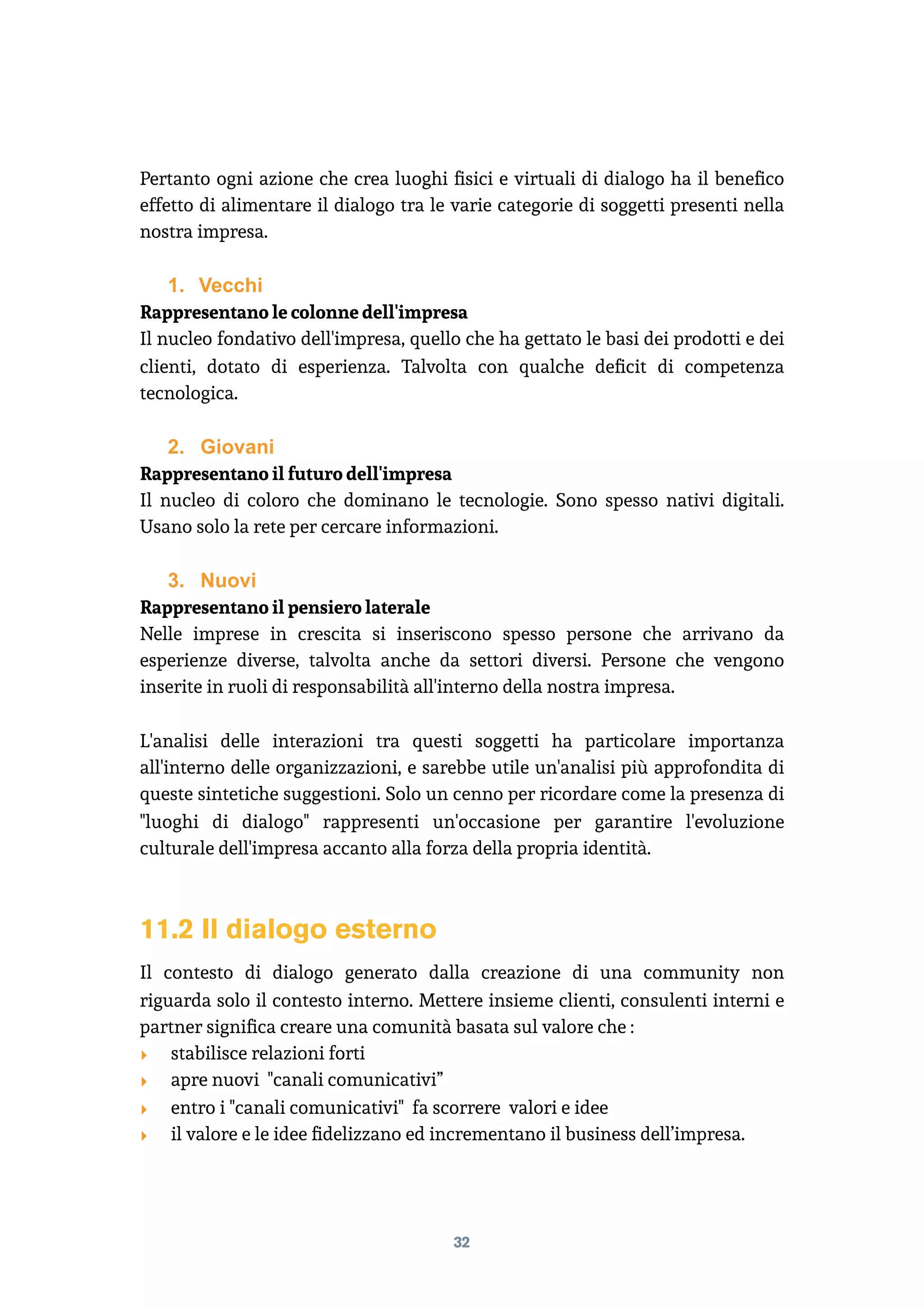 Pertanto ogni azione che crea luoghi ﬁsici e virtuali di dialogo ha il beneﬁco
effetto di alimentare il dialogo tra le varie categorie di soggetti presenti nella
nostra impresa.
1. Vecchi
Rappresentano le colonne dell'impresa
Il nucleo fondativo dell'impresa, quello che ha gettato le basi dei prodotti e dei
clienti, dotato di esperienza. Talvolta con qualche deﬁcit di competenza
tecnologica.
2. Giovani
Rappresentano il futuro dell'impresa
Il nucleo di coloro che dominano le tecnologie. Sono spesso nativi digitali.
Usano solo la rete per cercare informazioni.
3. Nuovi
Rappresentano il pensiero laterale
Nelle imprese in crescita si inseriscono spesso persone che arrivano da
esperienze diverse, talvolta anche da settori diversi. Persone che vengono
inserite in ruoli di responsabilità all'interno della nostra impresa.
L'analisi delle interazioni tra questi soggetti ha particolare importanza
all'interno delle organizzazioni, e sarebbe utile un'analisi più approfondita di
queste sintetiche suggestioni. Solo un cenno per ricordare come la presenza di
"luoghi di dialogo" rappresenti un'occasione per garantire l'evoluzione
culturale dell'impresa accanto alla forza della propria identità.
11.2 Il dialogo esterno
Il contesto di dialogo generato dalla creazione di una community non
riguarda solo il contesto interno. Mettere insieme clienti, consulenti interni e
partner signiﬁca creare una comunità basata sul valore che :
‣ stabilisce relazioni forti
‣ apre nuovi "canali comunicativi”
‣ entro i "canali comunicativi" fa scorrere valori e idee
‣ il valore e le idee ﬁdelizzano ed incrementano il business dell’impresa.
32
 