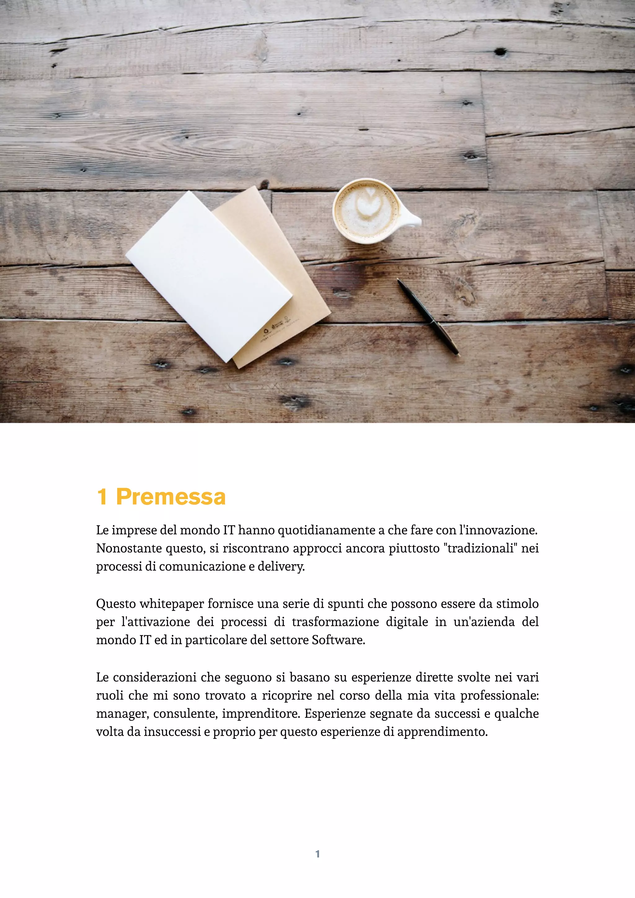 1 Premessa
Le imprese del mondo IT hanno quotidianamente a che fare con l'innovazione.
Nonostante questo, si riscontrano approcci ancora piuttosto "tradizionali" nei
processi di comunicazione e delivery.
Questo whitepaper fornisce una serie di spunti che possono essere da stimolo
per l'attivazione dei processi di trasformazione digitale in un'azienda del
mondo IT ed in particolare del settore Software.
Le considerazioni che seguono si basano su esperienze dirette svolte nei vari
ruoli che mi sono trovato a ricoprire nel corso della mia vita professionale:
manager, consulente, imprenditore. Esperienze segnate da successi e qualche
volta da insuccessi e proprio per questo esperienze di apprendimento. 
1
 