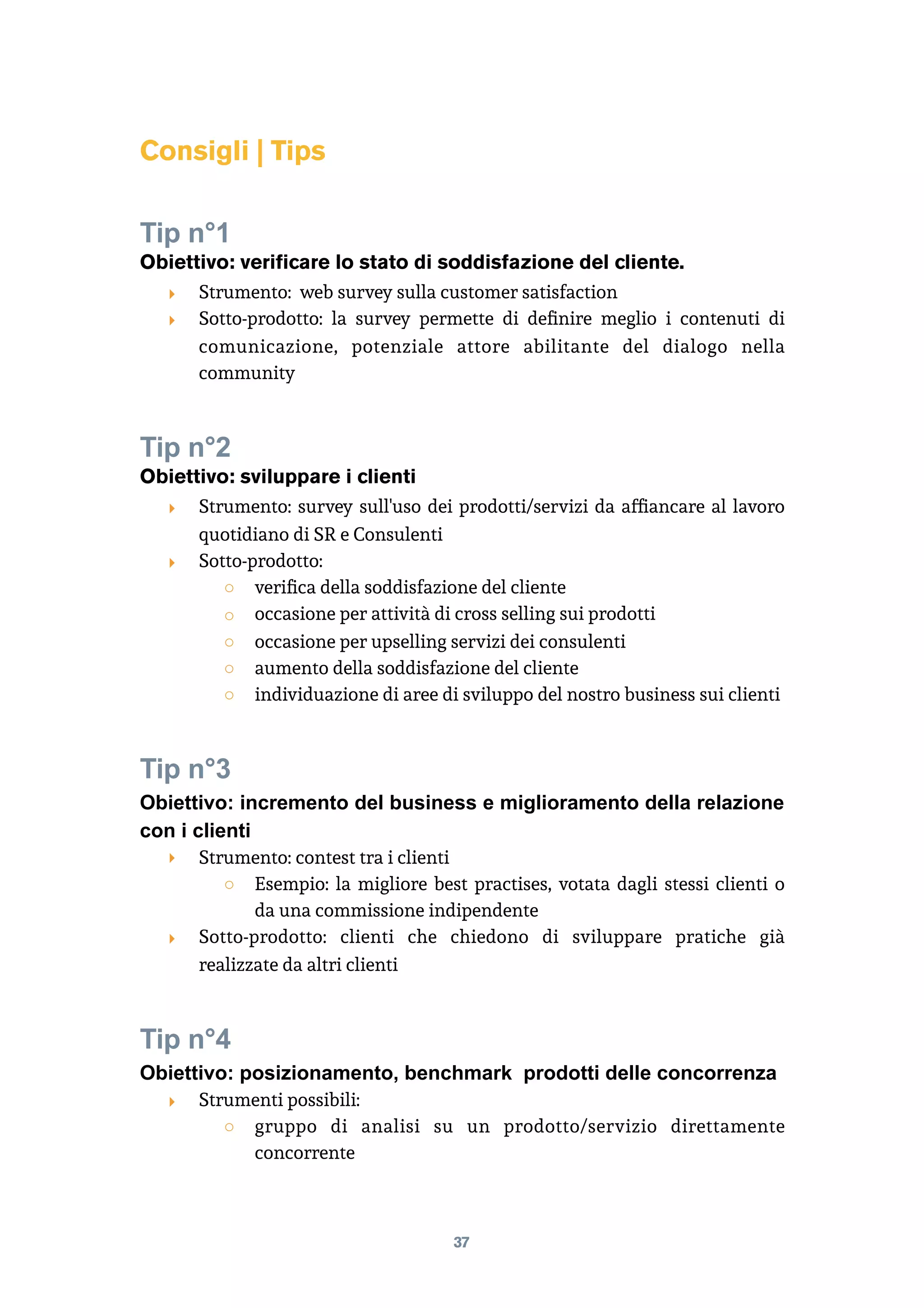 Consigli | Tips
Tip n°1
Obiettivo: verificare lo stato di soddisfazione del cliente.
‣ Strumento: web survey sulla customer satisfaction
‣ Sotto-prodotto: la survey permette di deﬁnire meglio i contenuti di
comunicazione, potenziale attore abilitante del dialogo nella
community
Tip n°2
Obiettivo: sviluppare i clienti
‣ Strumento: survey sull'uso dei prodotti/servizi da afﬁancare al lavoro
quotidiano di SR e Consulenti
‣ Sotto-prodotto:
○ veriﬁca della soddisfazione del cliente
○ occasione per attività di cross selling sui prodotti
○ occasione per upselling servizi dei consulenti
○ aumento della soddisfazione del cliente
○ individuazione di aree di sviluppo del nostro business sui clienti
Tip n°3
Obiettivo: incremento del business e miglioramento della relazione
con i clienti
‣ Strumento: contest tra i clienti
○ Esempio: la migliore best practises, votata dagli stessi clienti o
da una commissione indipendente
‣ Sotto-prodotto: clienti che chiedono di sviluppare pratiche già
realizzate da altri clienti
Tip n°4
Obiettivo: posizionamento, benchmark prodotti delle concorrenza
‣ Strumenti possibili:
○ gruppo di analisi su un prodotto/servizio direttamente
concorrente
37
 