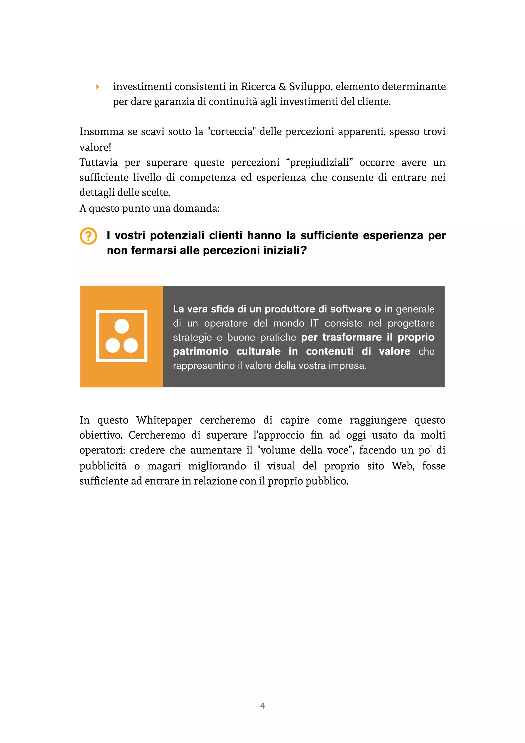 ‣ investimenti consistenti in Ricerca & Sviluppo, elemento determinante
per dare garanzia di continuità agli investimenti del cliente.
Insomma se scavi sotto la "corteccia" delle percezioni apparenti, spesso trovi
valore!
Tuttavia per superare queste percezioni “pregiudiziali” occorre avere un
sufﬁciente livello di competenza ed esperienza che consente di entrare nei
dettagli delle scelte.
A questo punto una domanda:
I vostri potenziali clienti hanno la sufficiente esperienza per
non fermarsi alle percezioni iniziali?
In questo Whitepaper cercheremo di capire come raggiungere questo
obiettivo. Cercheremo di superare l'approccio ﬁn ad oggi usato da molti
operatori: credere che aumentare il "volume della voce”, facendo un po' di
pubblicità o magari migliorando il visual del proprio sito Web, fosse
sufﬁciente ad entrare in relazione con il proprio pubblico.
4
La vera sfida di un produttore di software o in generale
di un operatore del mondo IT consiste nel progettare
strategie e buone pratiche per trasformare il proprio
patrimonio culturale in contenuti di valore che
rappresentino il valore della vostra impresa.
 