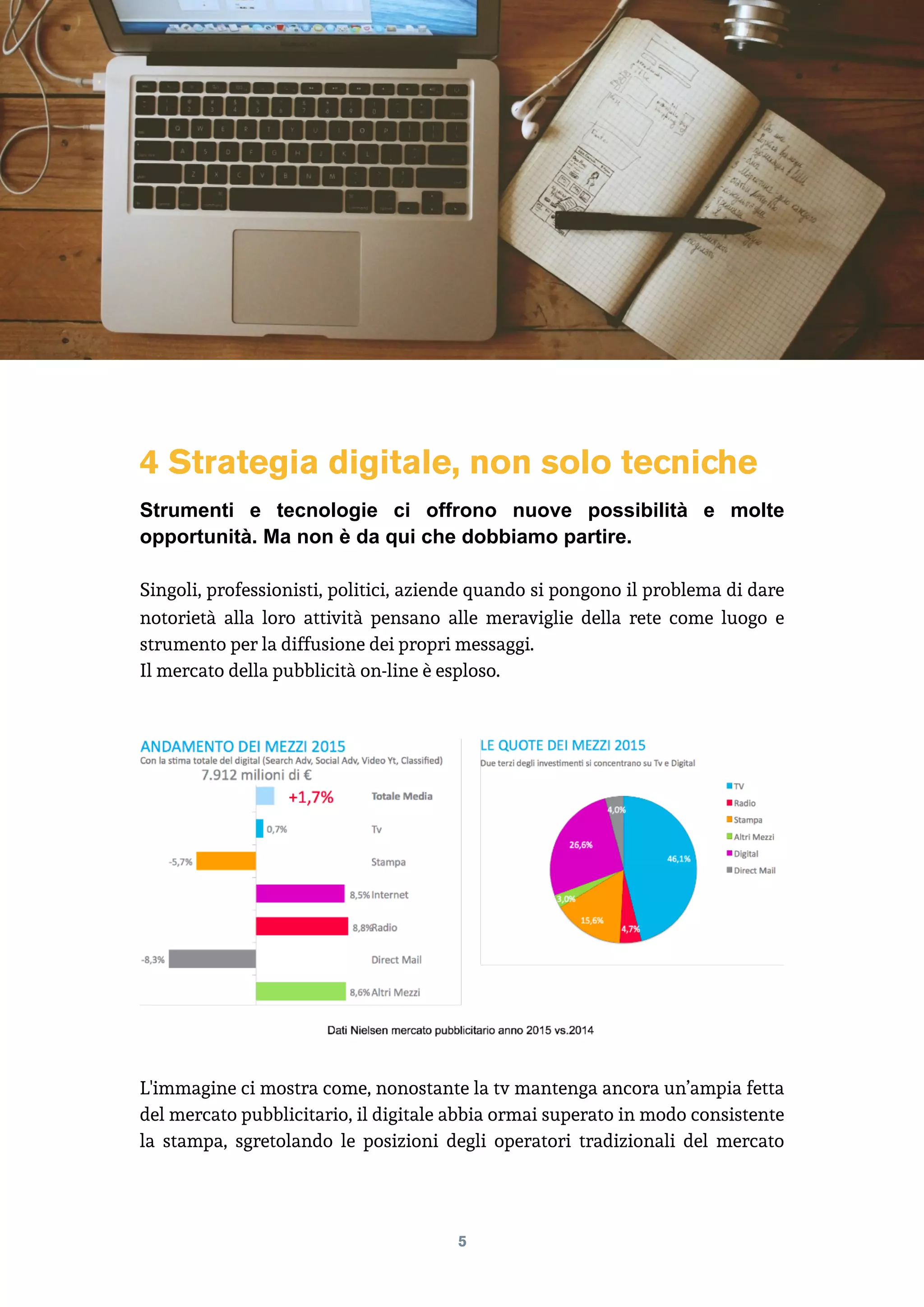 4 Strategia digitale, non solo tecniche
Strumenti e tecnologie ci offrono nuove possibilità e molte
opportunità. Ma non è da qui che dobbiamo partire.
Singoli, professionisti, politici, aziende quando si pongono il problema di dare
notorietà alla loro attività pensano alle meraviglie della rete come luogo e
strumento per la diffusione dei propri messaggi.
Il mercato della pubblicità on-line è esploso.
L'immagine ci mostra come, nonostante la tv mantenga ancora un’ampia fetta
del mercato pubblicitario, il digitale abbia ormai superato in modo consistente
la stampa, sgretolando le posizioni degli operatori tradizionali del mercato
5
 
