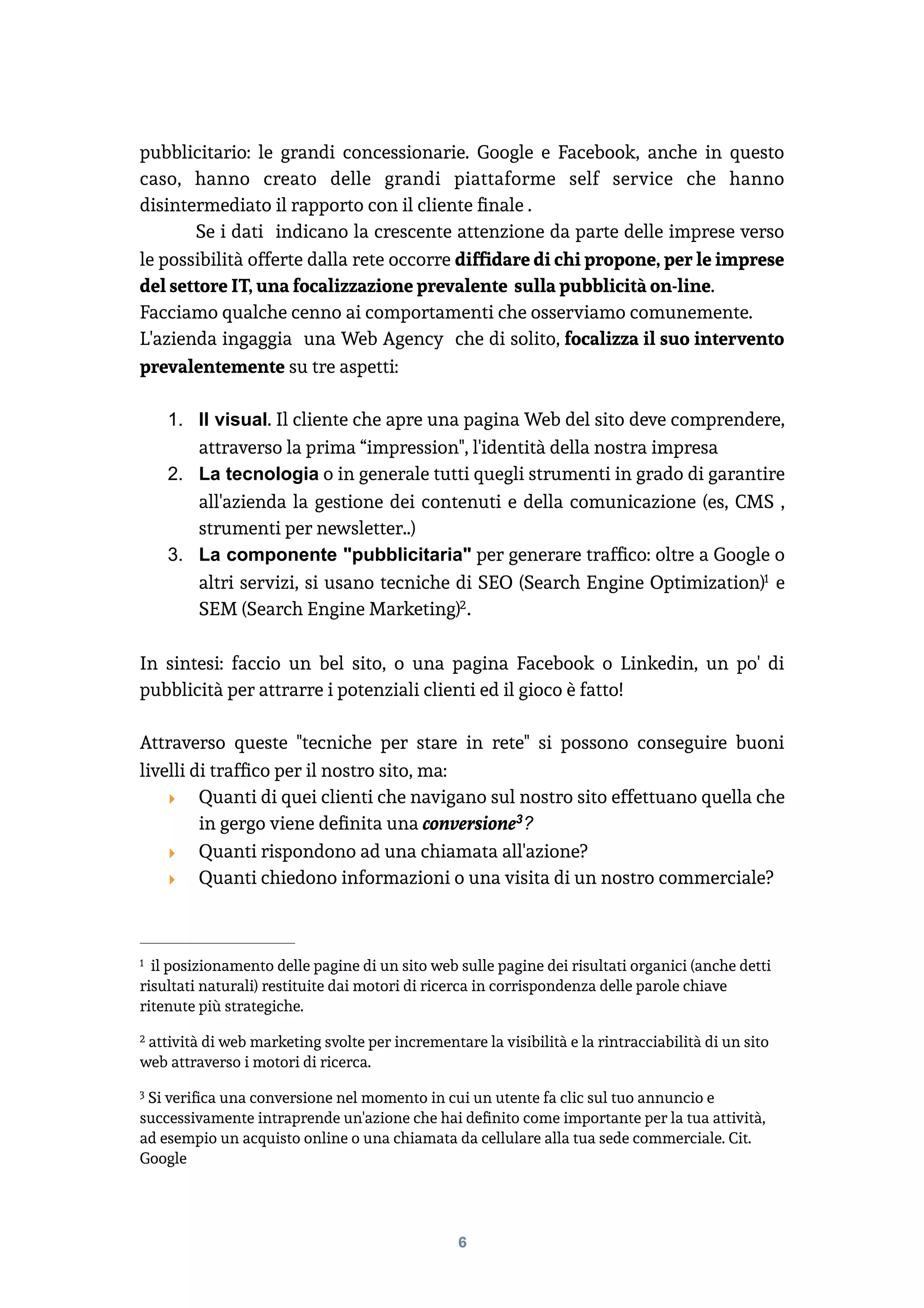 pubblicitario: le grandi concessionarie. Google e Facebook, anche in questo
caso, hanno creato delle grandi piattaforme self service che hanno
disintermediato il rapporto con il cliente ﬁnale .
Se i dati indicano la crescente attenzione da parte delle imprese verso
le possibilità offerte dalla rete occorre difﬁdare di chi propone, per le imprese
del settore IT, una focalizzazione prevalente sulla pubblicità on-line.
Facciamo qualche cenno ai comportamenti che osserviamo comunemente.
L'azienda ingaggia una Web Agency che di solito, focalizza il suo intervento
prevalentemente su tre aspetti:
1. Il visual. Il cliente che apre una pagina Web del sito deve comprendere,
attraverso la prima “impression", l'identità della nostra impresa
2. La tecnologia o in generale tutti quegli strumenti in grado di garantire
all'azienda la gestione dei contenuti e della comunicazione (es, CMS ,
strumenti per newsletter..)
3. La componente "pubblicitaria" per generare trafﬁco: oltre a Google o
altri servizi, si usano tecniche di SEO (Search Engine Optimization) e1
SEM (Search Engine Marketing) .2
In sintesi: faccio un bel sito, o una pagina Facebook o Linkedin, un po' di
pubblicità per attrarre i potenziali clienti ed il gioco è fatto!
Attraverso queste "tecniche per stare in rete" si possono conseguire buoni
livelli di trafﬁco per il nostro sito, ma:
‣ Quanti di quei clienti che navigano sul nostro sito effettuano quella che
in gergo viene deﬁnita una conversione ?3
‣ Quanti rispondono ad una chiamata all'azione?
‣ Quanti chiedono informazioni o una visita di un nostro commerciale? 
il posizionamento delle pagine di un sito web sulle pagine dei risultati organici (anche detti1
risultati naturali) restituite dai motori di ricerca in corrispondenza delle parole chiave
ritenute più strategiche.
attività di web marketing svolte per incrementare la visibilità e la rintracciabilità di un sito2
web attraverso i motori di ricerca.
Si veriﬁca una conversione nel momento in cui un utente fa clic sul tuo annuncio e3
successivamente intraprende un'azione che hai deﬁnito come importante per la tua attività,
ad esempio un acquisto online o una chiamata da cellulare alla tua sede commerciale. Cit.
Google
6
 