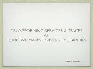 TRANSFORMING SERVICES & SPACES
              AT
TEXAS WOMAN’S UNIVERSITY LIBRARIES




                         GREG HARDIN
 
