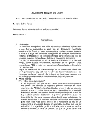 UNIVERSIDAD TÉCNICA DEL NORTE
FACULTAD DE INGENIERÍA EN CIENCIA AGROPECUARIAS Y AMBIENTALES
Nombre: Cinthia Novoa
Semestre: Tercer semestre de ingeniería agroindustrial.
Fecha: 08/05/14
Transgénicos.
1. Introducción:
Los alimentos transgénicos son todos aquellos que contienen ingredientes
o que fueron producidos a partir de un Organismo modificado
genéticamente. Provienen en su mayor parte de plantas transgénicas como
el maíz o la soya. Los alimentos transgénicos no siempre contienen las
proteínas codificadas por los genes transferidos, porque muchas de ellas se
expresan en partes de las plantas distintas a los órganos de cosecha.
· Se trata de alimentos que en vez de modificar sus genes con el paso del
tiempo, como sucede naturalmente, recibieron en su genoma unos
segmentos de ADN de más, pero este proceso fue realizado no laboratorio
y en poco tiempo.
Según los defensores de la biotecnología de la alimentación, serán una
ayuda para resolver los problemas de cultivo de determinados alimentos en
los países en vías de desarrollo Sin embargo los detractores aseguran que
es un riesgo para la salud con consecuencias todavía imprevisibles.
2. Marco Teórico
2.1. ¿Qué es un transgénico?
Es un organismo vivo que ha sido creado artificialmente manipulando
sus genes. Las técnicas de ingeniería genética consisten en aislar
segmentos del ADN (el material genético) de un ser vivo (virus, bacteria,
vegetal, animal e incluso humano) para introducirlos en el material
hereditario de otro. Por ejemplo, el maíz transgénico que se cultiva en
España lleva genes de bacteria que le permiten producir una sustancia
insecticida. La diferencia fundamental con las técnicas tradicionales de
mejora genética es que permiten franquear las barreras entre especies
para crear seres vivos que no existían en la naturaleza. Se trata de un
experimento a gran escala basado en un modelo científico que está en
entredicho. La ingeniería genética aplicada para la creación de los
cultivos transgénicos parte del principio de que los genes tienen una
 