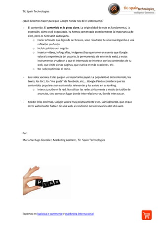 Tic Spain Technologies
Expertos en logística e-commerce y marketing Internacional
¿Qué debemos hacer para que Google Panda nos dé el visto bueno?
- El contenido. El contenido es la pieza clave. La originalidad de este es fundamental, la
extensión, cómo esté organizado. Ya hemos comentado anteriormente la importancia de
este, pero es necesario subrayarlo.
o Hacer artículos que lejos de ser breves, sean resultado de una investigación o una
reflexión profunda.
o Incluir palabras en negrita.
o Insertar vídeos, inforgrafías, imágenes (hay que tener en cuenta que Google
valora la experiencia del usuario, la permanencia de este en la web), y estos
instrumentos ayudaran a que el internauta se interese por los contenidos de tu
web, que visite varias páginas, que vuelva en más ocasiones, etc.
o No sobreoptimizar el texto.
- Las redes sociales. Estas juegan un importante papel. La popularidad del contenido, los
twets, los G+1, los “me gusta” de facebook, etc,… Google Panda considera que los
contenidos populares son contenidos relevantes y los valora en su ranking.
o Interactuación en la red. No utilizar las redes únicamente a modo de tablón de
anuncios, sino como un lugar donde interrelacionarse, donde interactuar.
- Recibir links externos. Google valora muy positivamente esto. Considerando, que el que
otros websmaster hablen de una web, es sinónimo de la relevancia del sitio web.
Por:
María Verdugo González, Marketing Assitant , Tic Spain Technologies
 