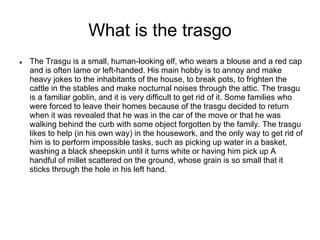 What is the trasgo
 The Trasgu is a small, human-looking elf, who wears a blouse and a red cap
and is often lame or left-handed. His main hobby is to annoy and make
heavy jokes to the inhabitants of the house, to break pots, to frighten the
cattle in the stables and make nocturnal noises through the attic. The trasgu
is a familiar goblin, and it is very difficult to get rid of it. Some families who
were forced to leave their homes because of the trasgu decided to return
when it was revealed that he was in the car of the move or that he was
walking behind the curb with some object forgotten by the family. The trasgu
likes to help (in his own way) in the housework, and the only way to get rid of
him is to perform impossible tasks, such as picking up water in a basket,
washing a black sheepskin until it turns white or having him pick up A
handful of millet scattered on the ground, whose grain is so small that it
sticks through the hole in his left hand.
 