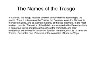 The Names of the Trasgo
 In Asturias, the trasgu receives different denominations according to the
places. Thus, it is known as the Trasno, the Cornín or xuan dos Camios, in
the western zone, and as Gorretín Coloráu or the cap incarnate, in the most
eastern councils. The antics of the Goblin are repeated with different variants
in numerous towns and places throughout the Peninsula, and their
wanderings are evoked in classics of Spanish literature, such as Lazarillo de
Tormes, Cervantes hors d'oeuvres or the comedies of Lope de Vega.
 
