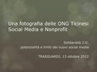 Una fotografia delle ONG Ticinesi
Social Media e Nonprofit

                                 Solidarietà 2.0:
     potenzialità e limiti dei nuovi social media

                TRASGUARDI, 13 ottobre 2012
 