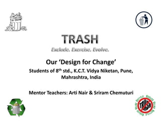 TRASH  Exclude. Exercise. Evolve. Our ‘Design for Change’ Students of 8th std., K.C.T. Vidya Niketan, Pune, Mahrashtra, India Mentor Teachers: Arti Nair & Sriram Chemuturi 