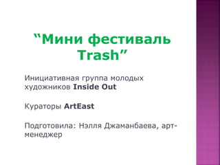 “Мини фестиваль
       Trash”
 Инициативная группа молодых
Мини фестиваль Trash
 художников Inside Out

 Кураторы ArtEast

 Подготовила: Нэлля Джаманбаева, арт-
 менеджер
 