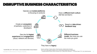 13
Create an ecosystem
of partners, customers &
developers
Own the full digital
experience and engagement
(cloud, network and devices)
Operate as 2-sided platforms
vs focusing on products
Based on data driven
feedback loop
Different business
model, the more you use
the more you grow
Have a different tech culture
(fail fast and learn)
They have no legacy
DISRUPTIVEBUSINESSCHARACTERISTICS
Copyright © 2018 Accenture. All rights reserved.
Source: comScore, Traction metrics, The Economist; oneweb.world; Accenture
*$110-120 in cities without Google vs $70 in cities where Google offers its fiber patch.
**Google estimate of $5 per served customer up to 120M served customers. ***Comcast Capex FY15, only Cable Business
* ACCENTURE, 2017 I CMT Connect - Communications & Media Industry Research
 