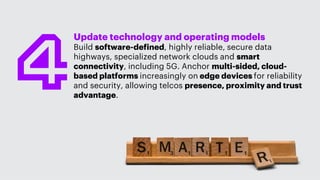 Update technology and operating models
Build software-defined, highly reliable, secure data
highways, specialized network clouds and smart
connectivity, including 5G. Anchor multi-sided, cloud-
based platforms increasingly on edge devices for reliability
and security, allowing telcos presence, proximity and trust
advantage.
 