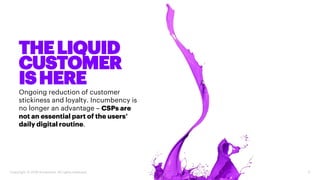 Ongoing reduction of customer
stickiness and loyalty. Incumbency is
no longer an advantage – CSPs are
not an essential part of the users’
daily digital routine.
5Copyright © 2018 Accenture. All rights reserved.
THELIQUID
CUSTOMER
ISHERE
 