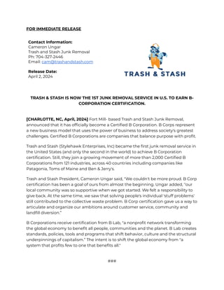 ‭
FOR IMMEDIATE RELEASE‬
‭
Contact Information:‬
‭
Cameron Ungar‬
‭
Trash and Stash Junk Removal‬
‭
Ph: 704-327-2446‬
‭
Email:‬‭
cam@trashandstash.com‬
‭
Release Date:‬
‭
April 2, 2024‬
‭
TRASH & STASH IS NOW THE 1ST JUNK REMOVAL SERVICE IN U.S. TO EARN B-‬
‭
CORPORATION CERTIFICATION.‬
‭
[CHARLOTTE, NC, April, 2024]‬‭
Fort Mill- based Trash‬‭
and Stash Junk Removal,‬
‭
announced that it has officially become a Certified B Corporation. B Corps represent‬
‭
a new business model that uses the power of business to address society's greatest‬
‭
challenges. Certified B Corporations are companies that balance purpose with profit.‬
‭
Trash and Stash (Stylehawk Enterprises, Inc) became the first junk removal service in‬
‭
the United States (and only the second in the world) to achieve B Corporation‬
‭
certification. Still, they join a growing movement of more than 2,000 Certified B‬
‭
Corporations from 121 industries, across 40 countries including companies like‬
‭
Patagonia, Toms of Maine and Ben & Jerry's.‬
‭
Trash and Stash President, Cameron Ungar said, "We couldn't be more proud. B Corp‬
‭
certification has been a goal of ours from almost the beginning. Ungar added, "our‬
‭
local community was so supportive when we got started. We felt a responsibility to‬
‭
give back. At the same time, we saw that solving people's individual 'stuff problems'‬
‭
still contributed to the collective waste problem. B Corp certification gave us a way to‬
‭
articulate and organize our ambitions around customer service, community and‬
‭
landfill diversion.”‬
‭
B Corporations receive certification from B Lab, "a nonprofit network transforming‬
‭
the global economy to benefit all people, communities and the planet. B Lab creates‬
‭
standards, policies, tools and programs that shift behavior, culture and the structural‬
‭
underpinnings of capitalism.” The intent is to shift the global economy from "a‬
‭
system that profits few to one that benefits all."‬
‭
###‬
 