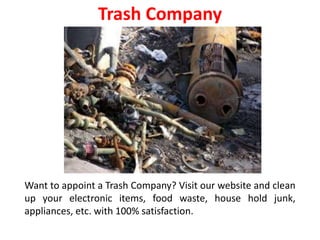 Trash Company
Want to appoint a Trash Company? Visit our website and clean
up your electronic items, food waste, house hold junk,
appliances, etc. with 100% satisfaction.
 