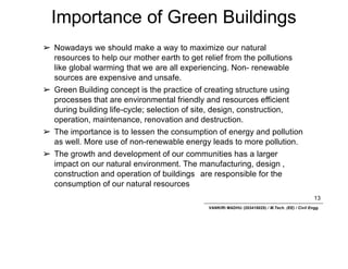 Importance of Green Buildings
13
VANKIRI MADHU (203418025) / M.Tech. (EE) / Civil Engg.
➢ Nowadays we should make a way to maximize our natural
resources to help our mother earth to get relief from the pollutions
like global warming that we are all experiencing. Non- renewable
sources are expensive and unsafe.
➢ Green Building concept is the practice of creating structure using
processes that are environmental friendly and resources efficient
during building life-cycle; selection of site, design, construction,
operation, maintenance, renovation and destruction.
➢ The importance is to lessen the consumption of energy and pollution
as well. More use of non-renewable energy leads to more pollution.
➢ The growth and development of our communities has a larger
impact on our natural environment. The manufacturing, design ,
construction and operation of buildings are responsible for the
consumption of our natural resources
 