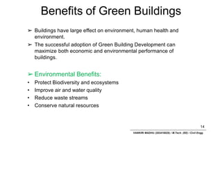 Benefits of Green Buildings
14
VANKIRI MADHU (203418025) / M.Tech. (EE) / Civil Engg.
➢ Buildings have large effect on environment, human health and
environment.
➢ The successful adoption of Green Building Development can
maximize both economic and environmental performance of
buildings.
➢ Environmental Benefits:
• Protect Biodiversity and ecosystems
• Improve air and water quality
• Reduce waste streams
• Conserve natural resources
 