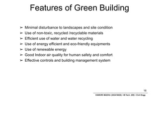 Features of Green Building
16
VANKIRI MADHU (203418025) / M.Tech. (EE) / Civil Engg.
➢ Minimal disturbance to landscapes and site condition
➢ Use of non-toxic, recycled /recyclable materials
➢ Efficient use of water and water recycling
➢ Use of energy efficient and eco-friendly equipments
➢ Use of renewable energy
➢ Good Indoor air quality for human safety and comfort
➢ Effective controls and building management system
 
