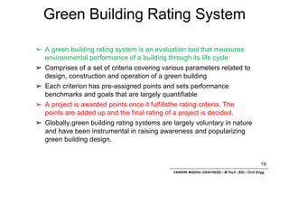 Green Building Rating System
19
VANKIRI MADHU (203418025) / M.Tech. (EE) / Civil Engg.
➢ A green building rating system is an evaluation tool that measures
environmental performance of a building through its life cycle
➢ Comprises of a set of criteria covering various parameters related to
design, construction and operation of a green building
➢ Each criterion has pre-assigned points and sets performance
benchmarks and goals that are largely quantifiable
➢ A project is awarded points once it fulfillsthe rating criteria. The
points are added up and the final rating of a project is decided.
➢ Globally,green building rating systems are largely voluntary in nature
and have been instrumental in raising awareness and popularizing
green building design.
 