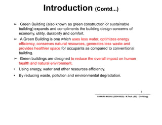 Introduction (Contd...)
3
VANKIRI MADHU (203418025) / M.Tech. (EE) / Civil Engg.
➢ Green Building (also known as green construction or sustainable
building) expands and compliments the building design concerns of
economy, utility, durability and comfort.
➢ A Green Building is one which uses less water, optimizes energy
efficiency, conserves natural resources, generates less waste and
provides healthier space for occupants as compared to conventional
building.
➢ Green buildings are designed to reduce the overall impact on human
health and natural environment.
• Using energy, water and other resources efficiently.
• By reducing waste, pollution and environmental degradation.
 