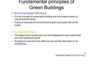 Fundamental principles of
Green Buildings
22
VANKIRI MADHU (203418025) / M.Tech. (EE) / Civil Engg.
➢ Structural design efficiency:
• It is the concept of sustainable building and has largest impact on
cost and performance
• It aims to minimize the environment impact associated with all life-
cycles
➢ Energy efficiency:
• The layout of the construction can be strategised so that natural light
pours for additional wamth
• Shading the roof with trees offers an eco-friendly alternative to air
conditioning
 