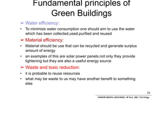 Fundamental principles of
Green Buildings
23
VANKIRI MADHU (203418025) / M.Tech. (EE) / Civil Engg.
➢ Water efficiency:
• To minimize water consumption one should aim to use the water
which has been collected,used,purified and reused
➢ Material efficiency:
• Material should be use that can be recycled and generate surplus
amount of energy
• an examples of this are solar power panels,not only they provide
lightening but they are also a useful energy source
➢ Waste and toxic reduction:
• it is probable to reuse resources
• what may be waste to us may have another benefit to something
else
 