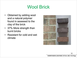 Wool Brick
• Obtained by adding wool
and a natural polymer
found in seaweed to the
clay of the brick
• 37% More strength than
burnt bricks
• Resistant for cold and wet
climate
12
VANKIRI MADHU (203418025) / M.Tech. (EE) / Civil Engg.
 