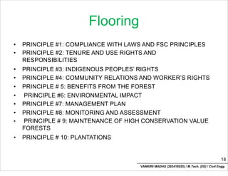 Flooring
• PRINCIPLE #1: COMPLIANCE WITH LAWS AND FSC PRINCIPLES
• PRINCIPLE #2: TENURE AND USE RIGHTS AND
RESPONSIBILITIES
• PRINCIPLE #3: INDIGENOUS PEOPLES’ RIGHTS
• PRINCIPLE #4: COMMUNITY RELATIONS AND WORKER’S RIGHTS
• PRINCIPLE # 5: BENEFITS FROM THE FOREST
• PRINCIPLE #6: ENVIRONMENTAL IMPACT
• PRINCIPLE #7: MANAGEMENT PLAN
• PRINCIPLE #8: MONITORING AND ASSESSMENT
• PRINCIPLE # 9: MAINTENANCE OF HIGH CONSERVATION VALUE
FORESTS
• PRINCIPLE # 10: PLANTATIONS
18
VANKIRI MADHU (203418025) / M.Tech. (EE) / Civil Engg.
 