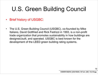 U.S. Green Building Council
• Brief history of USGBC:
• The U.S. Green Building Council (USGBC), co-founded by Mike
Italiano, David Gottfried and Rick Fedrizzi in 1993, is a non-profit
trade organization that promotes sustainability in how buildings are
designed,built, and operated. USGBC is best known for the
development of the LEED green building rating systems.
19
VANKIRI MADHU (203418025) / M.Tech. (EE) / Civil Engg.
 