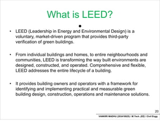 What is LEED?
•
• LEED (Leadership in Energy and Environmental Design) is a
voluntary, market-driven program that provides third-party
verification of green buildings.
• From individual buildings and homes, to entire neighbourhoods and
communities, LEED is transforming the way built environments are
designed, constructed, and operated. Comprehensive and flexible,
LEED addresses the entire lifecycle of a building.
• It provides building owners and operators with a framework for
identifying and implementing practical and measurable green
building design, construction, operations and maintenance solutions.
20
VANKIRI MADHU (203418025) / M.Tech. (EE) / Civil Engg.
 
