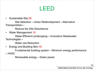 LEED
• Sustainable Site 26
Site Selection – Urban Redevelopment – Alternative
Transportation –
Reduce the Site Disturbance
• Water Management 10
Water Efficient Landscaping – Innovative Wastewater
Technologies –
Water use Reduction
• Energy and Building Skin 35
Fundamental building system – Minimum energy performance
– HVAC
Renewable energy – Green power
22
VANKIRI MADHU (203418025) / M.Tech. (EE) / Civil Engg.
 