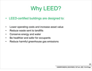 Why LEED?
• LEED-certified buildings are designed to:
• Lower operating costs and increase asset value
• Reduce waste sent to landfills
• Conserve energy and water
• Be healthier and safer for occupants
• Reduce harmful greenhouse gas emissions
25
VANKIRI MADHU (203418025) / M.Tech. (EE) / Civil Engg.
 