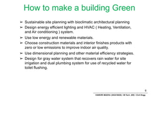 How to make a building Green
6
VANKIRI MADHU (203418025) / M.Tech. (EE) / Civil Engg.
➢ Sustainable site planning with bioclimatic architectural planning
➢ Design energy efficient lighting and HVAC ( Heating, Ventilation,
and Air conditioning ) system.
➢ Use low energy and renewable materials.
➢ Choose construction materials and interior finishes products with
zero or low emissions to improve indoor air quality.
➢ Use dimensional planning and other material efficiency strategies.
➢ Design for gray water system that recovers rain water for site
irrigation and dual plumbing system for use of recycled water for
toilet flushing.
 