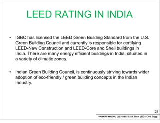 LEED RATING IN INDIA
• IGBC has licensed the LEED Green Building Standard from the U.S.
Green Building Council and currently is responsible for certifying
LEED-New Construction and LEED-Core and Shell buildings in
India. There are many energy efficient buildings in India, situated in
a variety of climatic zones.
• Indian Green Building Council, is continuously striving towards wider
adoption of eco-friendly / green building concepts in the Indian
Industry.
28
VANKIRI MADHU (203418025) / M.Tech. (EE) / Civil Engg.
 