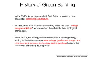 History of Green Building
7
VANKIRI MADHU (203418025) / M.Tech. (EE) / Civil Engg.
• In the 1960s, American architect Paul Soleri proposed a new
concept of ecological architecture.
• In 1969, American architect Ian McHarg wrote the book "Design
Integrates Nature", which marked the official birth of ecological
architecture.
• In the 1970s, the energy crisis caused various building energy-
saving technologies such as solar energy, geothermal energy, and
wind energy to emerge, and energy-saving buildings became the
forerunner of building development.
 