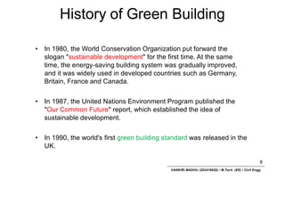 History of Green Building
8
VANKIRI MADHU (203418025) / M.Tech. (EE) / Civil Engg.
• In 1980, the World Conservation Organization put forward the
slogan "sustainable development" for the first time. At the same
time, the energy-saving building system was gradually improved,
and it was widely used in developed countries such as Germany,
Britain, France and Canada.
• In 1987, the United Nations Environment Program published the
"Our Common Future" report, which established the idea of
sustainable development.
• In 1990, the world's first green building standard was released in the
UK.
 