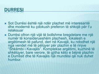 DURRESI
 Sot Durrësi është një ndër plazhet më interesantë
dhe modernë ku çdokush preferon të shkojë për t’u
relaksuar
 Durrësi ofron një vijë të bollshme bregdetare me një
numër të konsiderueshëm plazhesh, lokalesh e
argëtimesh të pafund, deri në Kavajë, ku ndodhet një
nga vendet më të pëlqyer për plazhin e të rinjve
“Shkëmbi i Kavajës”. Komplekse argëtimi, kuzhinë të
shkëlqyer, bare verore, të gjitha këto e bëjnë plazhin
e Durrësit dhe të Kavajës një mundësi që nuk duhet
humbur.
 