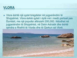 VLORA
 Vlora është një qytet bregdetar në jugperëndim të
Shqipërisë. Vlora është qyteti i dytë më i madh portual pas
Durrësit, me një popullsi afërsisht 200,000. Ndodhet në
jugperëndim të Shqipërisë, në Detin Adriatik dhe është
qendra e Rrethit të Vlorës dhe të Qarkun së Vlorë.
 