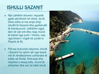 ISHULLI SAZANIT
 Një udhëtim shumë i veçantë
gjatë qëndrimit në Vlorë, do të
ishte edhe ai me anije drejt
ishullit të Sazanit dhe gadishullit
të Karaburunit. Udhëtimi zgjat
deri në një orë dhe nisja mund
të bëhet nga porti i Vlorës, ose
nga limani i vogël në zonën e
Plazhit të Ri.
 Përveç bukurisë natyrore, Ishulli
i Sazanit ka qënë një nga bazat
më të rëndësishme ushtarake të
luftës së ftohtë. Rrënojat dhe
objektet e kësaj lufte, mund të
shikohen dhe sot në këtë ishull.
 