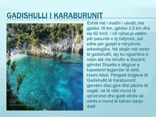 GADISHULLI I KARABURUNIT
Eshtë më i madhi i vëndit, me
gjatësi 16 km, gjërësi 3.5 km dhe
sip 62 km2, i cili njihet jo vetëm
për pasuritë e tij natyrore, por
edhe për gjetjet e ndryshme
arkeologjike. Në skajin më verior
të gadishullit, aty ku ngushtica e
ndan atë me Ishullin e Sazanit,
gjëndet Shpella e dëgjuar e
kapedanit legjendar të detit,
Haxhi Alisë. Përgjatë brigjeve të
Gadishullit të Karaburunit
gjenden disa gjire dhe plazhe të
vegjël, në të cilët mund të
qëndrohet dhe gjatë stinës së
verës e mund të bëhen banjo
dielli.
 