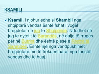 KSAMILI
 Ksamil, i njohur edhe si Skambil nga
shqiptarë vendas,është fshat i vogël
bregdetar në jug të Shqipërisë. Ndodhet në
jug të qytetit të Sarandës, në dalje të rrugës
për në Butrint dhe është pjesë e Rrethit të
Sarandës. Është një nga vendpushimet
bregdetare më të frekuentuara, nga turistët
vendas dhe të huaj.
 